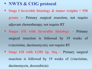 • NWTS & COG protocol
 Stage I favorable histology & tumor weights < 550
grams – Primary surgical resection, not require
adjuvant chemotherapy, not require RT
 Stages I/II with favorable histology – Primary
surgical resection is followed by 19 weeks of
(vincristine, dactinomycin), not require RT
 Stage I/II with LOH 1p, 16q – Primary surgical
resection is followed by 19 weeks of (vincristine,
dactinomycin, doxorubicin)
 