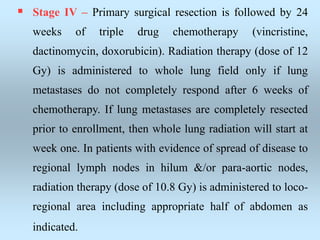  Stage IV – Primary surgical resection is followed by 24
weeks of triple drug chemotherapy (vincristine,
dactinomycin, doxorubicin). Radiation therapy (dose of 12
Gy) is administered to whole lung field only if lung
metastases do not completely respond after 6 weeks of
chemotherapy. If lung metastases are completely resected
prior to enrollment, then whole lung radiation will start at
week one. In patients with evidence of spread of disease to
regional lymph nodes in hilum &/or para-aortic nodes,
radiation therapy (dose of 10.8 Gy) is administered to loco-
regional area including appropriate half of abdomen as
indicated.
 