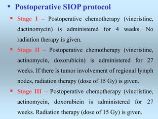 • Postoperative SIOP protocol
 Stage I – Postoperative chemotherapy (vincristine,
dactinomycin) is administered for 4 weeks. No
radiation therapy is given.
 Stage II – Postoperative chemotherapy (vincristine,
actinomycin, doxorubicin) is administered for 27
weeks. If there is tumor involvement of regional lymph
nodes, radiation therapy (dose of 15 Gy) is given.
 Stage III – Postoperative chemotherapy (vincristine,
actinomycin, doxorubicin is administered for 27
weeks. Radiation therapy (dose of 15 Gy) is given.
 