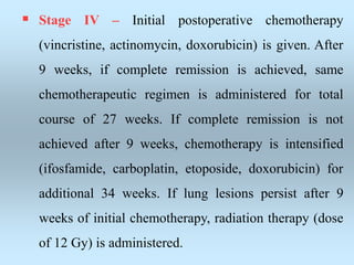  Stage IV – Initial postoperative chemotherapy
(vincristine, actinomycin, doxorubicin) is given. After
9 weeks, if complete remission is achieved, same
chemotherapeutic regimen is administered for total
course of 27 weeks. If complete remission is not
achieved after 9 weeks, chemotherapy is intensified
(ifosfamide, carboplatin, etoposide, doxorubicin) for
additional 34 weeks. If lung lesions persist after 9
weeks of initial chemotherapy, radiation therapy (dose
of 12 Gy) is administered.
 