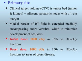 • Primary site
 Clinical target volume (CTV) is tumor bed (tumor
& kidney) + adjacent paraaortic nodes with a 1-cm
margin
 Medial border of RT field is extended medially
encompassing entire vertebral width to minimize
development of scoliosis
 Initial dose: 1000 cGy in 150- to 180-cGy
fractions
 Boost dose: 1000 cGy in 150- to 180-cGy
fractions to areas of gross disease.
 