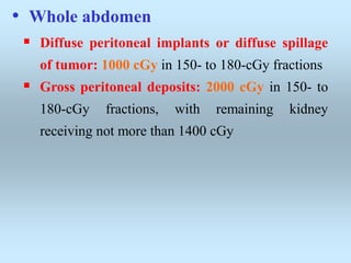 • Whole abdomen
 Diffuse peritoneal implants or diffuse spillage
of tumor: 1000 cGy in 150- to 180-cGy fractions
 Gross peritoneal deposits: 2000 cGy in 150- to
180-cGy fractions, with remaining kidney
receiving not more than 1400 cGy
 