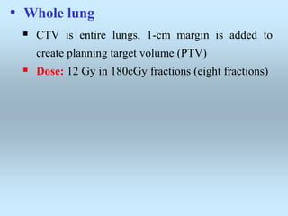 • Whole lung
 CTV is entire lungs, 1-cm margin is added to
create planning target volume (PTV)
 Dose: 12 Gy in 180cGy fractions (eight fractions)
 