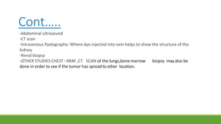 Cont…..
-Abdominal ultrasound
-CT scan
-Intravenous Pyelography: Where dye injected into vein helps to show the structure of the
kidney
-Renal biopsy
-OTHER STUDIES CHEST –XRAY ,CT SCAN of the lungs,bone marrow biopsy may also be
done in order to see if the tumor has spread to other location.
 