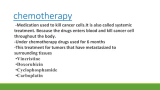 chemotherapy
-Medication used to kill cancer cells.It is also called systemic
treatment. Because the drugs enters blood and kill cancer cell
throughout the body.
-Under chemotherapy drugs used for 6 months
-This treatment for tumors that have metastasized to
surrounding tissues
•Vincristine
•Doxorubicin
•Cyclophosphamide
•Carboplatin
 