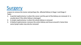 Surgery
surgery to remove the tumor and perhaps the affected kidney in Stage 1 and Stage 2
Types
1. A partial nephrectomy: Is when the cancer and the part of the kidney are removed .It is
usually done if the other kidney is damaged
2. A simple nephrectomy: Is when the whole kidney is removed
3. A Radical nephrectomy: removes the entire kidney and tissue around it. Some time
some lymph nodes may also be removed
 