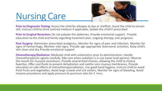 Nursing Care
Prior to Diagnostic Testing: Assess the child for allergies to dye or shellfish, Assist the child to remain
still, Instruct child to drink contrast medium if applicable, Sedate the child if prescribed
Prior to Surgical Resection: Do not palpate the abdomen, Provide emotional support, Provide
education to the child and family regarding treatment plan, ongoing therapy, and prognosis
Post Surgery: Administer prescribed analgesics, Monitor for signs of pain and infection, Monitor for
signs of hemorrhage, Monitor vital signs, Provide age-appropriate diversional activities, Keep child’s
skin clean and dry, Provide emotional support
Chemotherapy/Radiation: Medicate child with antiemetics prior to administration, Handle
chemotherapeutic agents carefully, Take care when radiation is in use (wear lead aprons), Observe
the mouth for mucosal ulcerations, Provide several food choices, allowing the child to choose
favorites, Offer cool fluids to prevent dehydration and soothe sore mucous membranes, Provide
education on side effects of chemotherapy/radiation, Use good hand hygiene, Instruct child to avoid
fresh fruits and vegetables, Avoid large crowds and sick visitors, Monitor for signs of bleeding, Avoid
invasive procedures and apply pressure to puncture sites for 5 mins.
 