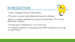 INTRODUCTION
-A rare, malignant tumor of the kidney
-The most common intra-abdominal tumor in children
-Tumor is usually unilateral, favoring the left kidney, 5% of cases
affect both kidneys.
-Average age of diagnosis is 2 to 4 years old
-It is highly responsive to treatment with 90% of patients surviving
at least 5years
 