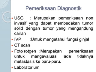 Pemeriksaan Diagnostik
 USG : Merupakan pemeriksaan non
invasif yang dapat membedakan tumor
solid dengan tumor yang mengandung
cairan
 IVP :Untuk mengetahui fungsi ginjal
 CT scan
 Foto rotgen :Merupakan pemeriksaan
untuk mengevaluasi ada tidaknya
metastasis ke paru-paru.
 Laboratorium
 