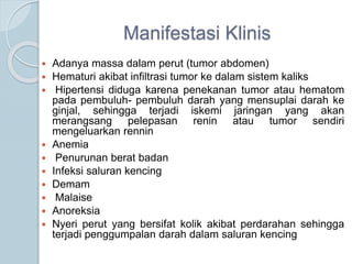 Manifestasi Klinis
 Adanya massa dalam perut (tumor abdomen)
 Hematuri akibat infiltrasi tumor ke dalam sistem kaliks
 Hipertensi diduga karena penekanan tumor atau hematom
pada pembuluh- pembuluh darah yang mensuplai darah ke
ginjal, sehingga terjadi iskemi jaringan yang akan
merangsang pelepasan renin atau tumor sendiri
mengeluarkan rennin
 Anemia
 Penurunan berat badan
 Infeksi saluran kencing
 Demam
 Malaise
 Anoreksia
 Nyeri perut yang bersifat kolik akibat perdarahan sehingga
terjadi penggumpalan darah dalam saluran kencing
 