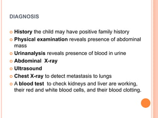 DIAGNOSIS
 History the child may have positive family history
 Physical examination reveals presence of abdominal
mass
 Urinanalysis reveals presence of blood in urine
 Abdominal X-ray
 Ultrasound
 Chest X-ray to detect metastasis to lungs
 A blood test to check kidneys and liver are working,
their red and white blood cells, and their blood clotting.
 