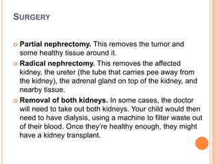 SURGERY
 Partial nephrectomy. This removes the tumor and
some healthy tissue around it.
 Radical nephrectomy. This removes the affected
kidney, the ureter (the tube that carries pee away from
the kidney), the adrenal gland on top of the kidney, and
nearby tissue.
 Removal of both kidneys. In some cases, the doctor
will need to take out both kidneys. Your child would then
need to have dialysis, using a machine to filter waste out
of their blood. Once they’re healthy enough, they might
have a kidney transplant.
 