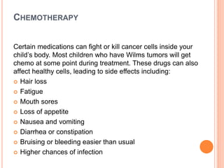 CHEMOTHERAPY
Certain medications can fight or kill cancer cells inside your
child’s body. Most children who have Wilms tumors will get
chemo at some point during treatment. These drugs can also
affect healthy cells, leading to side effects including:
 Hair loss
 Fatigue
 Mouth sores
 Loss of appetite
 Nausea and vomiting
 Diarrhea or constipation
 Bruising or bleeding easier than usual
 Higher chances of infection
 