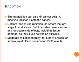 RADIATION
 Strong radiation can also kill cancer cells. A
machine focuses it onto the cancer.
 Doctors tend to use radiation for tumors that are
stage III and above. But it can also have short-term
and long-term side effects, including tissue
damage, so they’ll use as little as possible.
 Moderate radiation therapy for 5 days a week for
several week. Each session for 15-30 minute
 