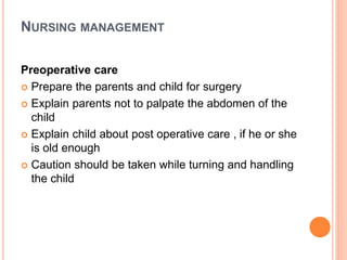 NURSING MANAGEMENT
Preoperative care
 Prepare the parents and child for surgery
 Explain parents not to palpate the abdomen of the
child
 Explain child about post operative care , if he or she
is old enough
 Caution should be taken while turning and handling
the child
 