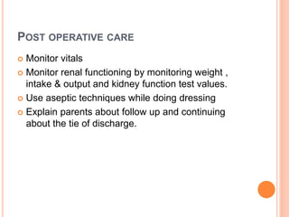 POST OPERATIVE CARE
 Monitor vitals
 Monitor renal functioning by monitoring weight ,
intake & output and kidney function test values.
 Use aseptic techniques while doing dressing
 Explain parents about follow up and continuing
about the tie of discharge.
 