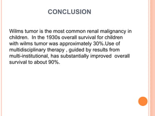 CONCLUSION
Wilms tumor is the most common renal malignancy in
children. In the 1930s overall survival for children
with wilms tumor was approximately 30%.Use of
multidisciplinary therapy , guided by results from
multi-institutional, has substantially improved overall
survival to about 90%.
 