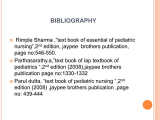 BIBLIOGRAPHY
 Rimple Sharma ,”text book of essential of pediatric
nursing”,2nd edition, jaypee brothers publication,
page no:546-550.
 Parthasarathy.a,”text book of iap textbook of
pediatrics “,2nd edition (2008),jaypee brothers
publication page no:1330-1332
 Parul dutta, “text book of pediatric nursing “,2nd
edition (2008) ,jaypee brothers publication ,page
no: 439-444
 