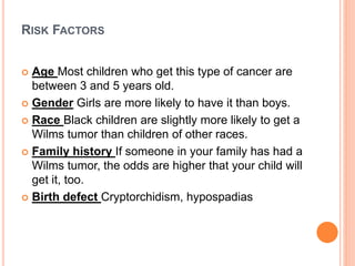 RISK FACTORS
 Age Most children who get this type of cancer are
between 3 and 5 years old.
 Gender Girls are more likely to have it than boys.
 Race Black children are slightly more likely to get a
Wilms tumor than children of other races.
 Family history If someone in your family has had a
Wilms tumor, the odds are higher that your child will
get it, too.
 Birth defect Cryptorchidism, hypospadias
 