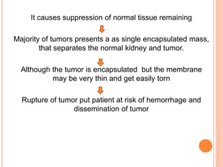 It causes suppression of normal tissue remaining
Majority of tumors presents a as single encapsulated mass,
that separates the normal kidney and tumor.
Although the tumor is encapsulated but the membrane
may be very thin and get easily torn
Rupture of tumor put patient at risk of hemorrhage and
dissemination of tumor
 