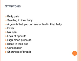 SYMPTOMS
 Belly pain
 Swelling in their belly
 A growth that you can see or feel in their belly
 Fever
 Nausea
 Lack of appetite
 High blood pressure
 Blood in their pee
 Constipation
 Shortness of breath
 