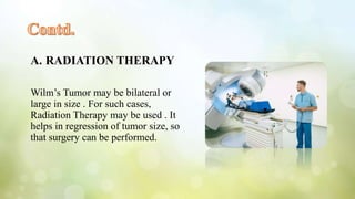 A. RADIATION THERAPY
Wilm’s Tumor may be bilateral or
large in size . For such cases,
Radiation Therapy may be used . It
helps in regression of tumor size, so
that surgery can be performed.
 