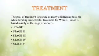 The goal of treatment is to cure as many children as possible
while limiting side effects. Treatment for Wilm’s Tumor is
based mainly in the stage of cancer:-
• STAGE I
• STAGE II
• STAGE III
• STAGE IV
• STAGE V
 