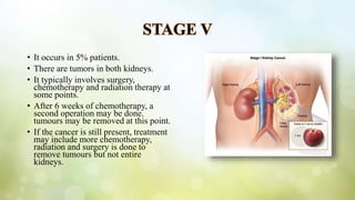 STAGE V
• It occurs in 5% patients.
• There are tumors in both kidneys.
• It typically involves surgery,
chemotherapy and radiation therapy at
some points.
• After 6 weeks of chemotherapy, a
second operation may be done.
tumours may be removed at this point.
• If the cancer is still present, treatment
may include more chemotherapy,
radiation and surgery is done to
remove tumours but not entire
kidneys.
 