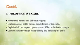 1. PREOPERATIVE CARE –
• Prepare the parents and child for surgery.
• Explain parents not to palpate the abdomen of the child.
• Explain child about post operative care, if he or she is old enough.
• Caution should be taken while turning and handling the child.
 