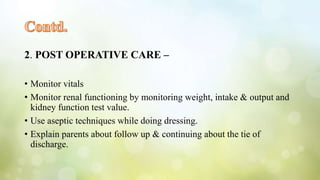 2. POST OPERATIVE CARE –
• Monitor vitals
• Monitor renal functioning by monitoring weight, intake & output and
kidney function test value.
• Use aseptic techniques while doing dressing.
• Explain parents about follow up & continuing about the tie of
discharge.
 