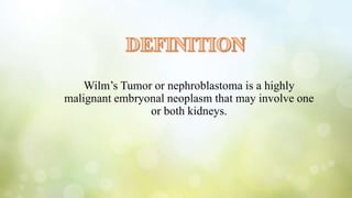 Wilm’s Tumor or nephroblastoma is a highly
malignant embryonal neoplasm that may involve one
or both kidneys.
 