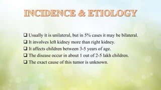  Usually it is unilateral, but in 5% cases it may be bilateral.
 It involves left kidney more than right kidney.
 It affects children between 3-5 years of age.
 The disease occur in about 1 out of 2-5 lakh children.
 The exact cause of this tumor is unknown.
 