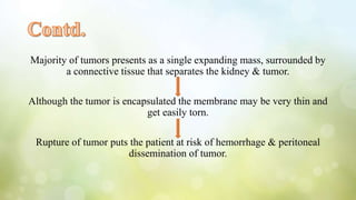 Majority of tumors presents as a single expanding mass, surrounded by
a connective tissue that separates the kidney & tumor.
Although the tumor is encapsulated the membrane may be very thin and
get easily torn.
Rupture of tumor puts the patient at risk of hemorrhage & peritoneal
dissemination of tumor.
 