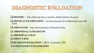  HISTORY :- The child may have a positive family history of cancer.
 PHYSICAL EXAMINATION :- reveals presence of an abdominal mass and
HTN.
 URINALYSIS :- may show presence of blood in urine
 ABDOMINAL ULTRASOUND
 ABDOMINAL X-RAY
 CHEST X-RAY
 BLOOD INVESTIGATION :- BUN, Creatinine, CBC
 INTRAVENOUS PYELOGRAPHY
 