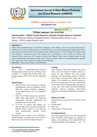 ~ 238 ~
*Corresponding author: Mounica Bollu
E-mail address: nvramarao009@gmail.com
IJAMSCR | Volume 2 | Issue 3 | July-Sep - 2014
www.ijamscr.com
Review article
Wilms tumour-An overview
Mounica Bollu*, Nallani Venkata Ramarao, Sharmila Nirojini, Ramarao Nadendla
Dept. of Pharmacy Practice, Chalapathi Institute of Pharmaceutical Sciences, Lam,
Guntur - 522034, Andhra Pradesh, India.
ABSTRACT
Wilms tumor (nephroblastoma), an embryonal malignancy of the kidney, is the most common renal tumor of
childhood. Wilms tumor usually presents as an abdominal mass in an otherwise apparently healthy child. Wilms
tumor has the potential for both local and distant spread. Approximately 5%-10% of children with Wilms tumor
have bilateral or multicentric tumors. The average age at presentation is 42-47 months for children with
unilateral Wilms tumor and 30-33 months for those with bilateral Wilms tumor.Treatment options include
surgery,chemotherapy and radiation therapy.wilm’s tumour is almost curable by the Multidisciplinary approach
with a good team work of surgeon,oncologist and radiotherapist.
Keywords : wilms tumour,children, nephroblastoma.
Introduction
Wilms tumor , or nephroblastoma is cancer of
the kidneys that typically occurs in children, rarely
in adults[1]
. It is named after Dr.Max Wilms, the
German surgeon (1867–1918) who first described
it. [2,3]
Epidemiology
 Wilms' tumour is the second most common
intraabdominal cancer of childhood and the
fifth most common paediatric malignancy
overall (approximately 6% of all paediatric
cancers).
 Only 3% of Wilms' tumours are reported in
adults. Most adult patients are diagnosed
unexpectedly following nephrectomy for
presumed renal cell carcinoma.
 In 5-10% of patients, both kidneys are
affected either at the same time (synchronous
bilateral Wilms' tumour) or one after the
other (metachronous bilateral Wilms'
tumour).
The disease occurs in about 1 out of 200,000 to
250,000 children. It usually strikes when a child is
about 3 years old. It rarely develops after age 8.
Etiology
Exact etiology of the wilms tumour is not known
.Only a few risk factors for kidney tumors are
known for sure. Children with some genetic
syndromes and abnormalities present at birth are
more likely to develop Wilms tumor than other
children. The conditions are aniridia (absence of
the iris, the coloured part of the eye), abnormalities
of the urinary tract, hemihypertrophy (enlargement
of one side of the body), Beckwith-Wiedemann
syndrome, Perlman syndrome, Denys-Drash
syndrome and Simpson-Golabi-Behmel syndrome.
[12-17]
RISK FACTORS
Factors that may increase the risk of Wilms' tumor
include:
 Female gender
 Black race
 Family history of Wilms' tumor.
PATHOGENESIS
once study suggest that the the insulin−like growth
factor−II (IGF2) and H19 genes are imprinted in
human, with expression of the paternal IGF2 and
maternal H19alleles. IGF2 undergoes loss of
International Journal of Allied Medical Sciences
and Clinical Research (IJAMSCR)
 