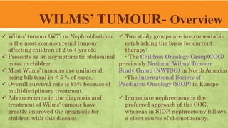WILMS’ TUMOUR- Overview
 Wilms’ tumour (WT) or Nephroblastoma
is the most common renal tumour
affecting children of 2 to 4 yrs old
 Presents as an asymptomatic abdominal
mass in children.
 Most Wilms’ tumours are unilateral,
being bilateral in < 5 % of cases.
 Overall survival rate is 85% because of
multidisciplinary treatment.
 Advancements in the diagnosis and
treatment of Wilms' tumour have
greatly improved the prognosis for
children with this disease.
 Two study groups are instrumental in
establishing the basis for current
therapy:
- The Children Oncology Group(COG)
previously National Wilms’ Tumour
Study Group (NWTSG) in North America
-The International Society of
Paediatric Oncology (SIOP) in Europe
 Immediate nephrectomy is the
preferred approach of the COG,
whereas in SIOP, nephrectomy follows
a short course of chemotherapy.
 