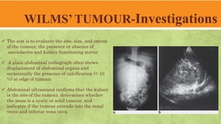 WILMS’ TUMOUR-Investigations
 The aim is to evaluate the site, size, and extent
of the tumour, the presence or absence of
secondaries and kidney functioning status
 A plain abdominal radiograph often shows
displacement of abdominal organs and
occasionally the presence of calcification (< 10
%) at edge of tumour.
 Abdominal ultrasound confirms that the kidney
is the site of the tumour, determines whether
the mass is a cystic or solid tumour, and
indicates if the tumour extends into the renal
veins and inferior vena cava.
 
