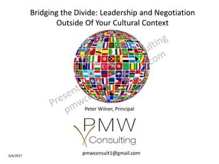 3/6/2017
Peter Wilner, Principal
pmwconsult1@gmail.com
Bridging the Divide: Leadership and Negotiation
Outside Of Your Cultural Context
 
