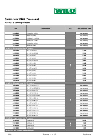 COM
Прайс-лист WILO (Германия)
Насосы с сухим ротором


            Код                                    Наименование           P.G.   Цена розничная, EURO



          2061250           IP-E65/140-4/2-R1                                       по запросу

          2072068           IP-E65/2-15-R1                                          по запросу

          2053108           IP-E80/115-2,2/2-R1                                     по запросу

          2061251           IP-E80/130-3/2-R1                                       по запросу

          2053112           IP-E80/140-4/2-R1                                       по запросу

          2071320           IP-E80/4-20-R1                                          по запросу

 WILO DP-E c датчиком, без IF-модуля

          2053097           DP-E32/160-1,1/2                                            4341

          2053095           DP-E40/115-0,55/2                                           3918

          2053100           DP-E40/150-3/2                                              6380

          2061244           DP-E40/160-4/2                                              7677

          2053096           DP-E50/115-0,75/2                                           4863

          2061245           DP-E50/140-3/2                                              6182




                                                                          COM
          2053102           DP-E50/150-4/2                                              6928

          2053098           DP-E65/115-1,5/2                                            5270

          2053101           DP-E65/130-3/2                                              6607

          2061246           DP-E65/140-4/2                                              7640

          2053099           DP-E80/115-2,2/2                                            6463

          2061247           DP-E80/130-3/2                                              6303

          2053103           DP-E80/140-4/2                                              7635

 WILO DP-E без датчика, без IF-модуля

          2053115           DP-E32/160-1,1/2-R1                                     по запросу

          2053113           DP-E40/115-0,55/2-R1                                    по запросу

          2053118           DP-E40/150-3/2-R1                                       по запросу

          2061252           DP-E40/160-4/2-R1                                       по запросу

          2053114           DP-E50/115-0,75/2-R1                                    по запросу

          2061253           DP-E50/140-3/2-R1                                       по запросу
                                                                          COM




          2053120           DP-E50/150-4/2-R1                                       по запросу

          2053116           DP-E65/115-1,5/2-R1                                     по запросу

          2053119           DP-E65/130-3/2-R1                                       по запросу

          2061254           DP-E65/140-4/2-R1                                       по запросу

          2053117           DP-E80/115-2,2/2-R1                                     по запросу

          2061255           DP-E80/130-3/2-R1                                       по запросу

          2053121           DP-E80/140-4/2-R1                                       по запросу

 WILO IL-E с датчиком, без IF-модуля

          2034006           IL-E40/9-39                                                 4021

          2034000           IL-E50/10-36                                                4718
                                                                          COM




          2034002           IL-E65/6-24                                                 4223

          2034004           IL-E80/5-22                                                 4937

 WILO IL-E без датчика, без IF-модуля

   WILO                                              Страница 11 из 117                  Сухой ротор
 