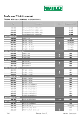Прайс-лист WILO (Германия)
Насосы для водоотведения и канализации


             Код                                    Наименование           P.G.     Цена розничная, EURO



          6023384          SCHMUTZWASSERPUMPE KS220N SVA+V                                15780

          6023385          SCHMUTZWASSERPUMPE KS220MN SVA+V                               15780

          6023386          SCHMUTZWASSERPUMPE KS220MH SVA+V                               15780

          6001202          SCHMUTZWASSERPUMPE KS220H SVA+V                                15780

 WILO-Drain LP/LPC

          2047645          LP40/10-1-230                                                   210

          2081686          LPC 40/19 3-400-50-2                                         по запросу

          2081660          LPC 50/25 3-400-50-2                                         по запросу




                                                                           COM
          2081693          LPC 80/29 3-400-50-2                                         по запросу

          2081689          LPC 40/19 3-400-50-2 M                                       по запросу

          2081696          LPC 50/25 3-400-50-2 M                                       по запросу

 WILO-Drain VC, 1x230V, 3x400V

          2044582          VC32/10 1-230                                                   1588




                                                                           COM
          2044583          VC32/10 3-400                                                   1490

          2044584          VC40/20 3-400                                                   2431

 WILO-Drain TMT/TMC

          120549093        TMT30-0,5 DM                                                    1984
                                                                           COM


          120549299        TMC30-0,5 DM BZ                                                 3473

          120654899        TMC30-0,7 DM VA                                                 8383

 WILO-Drain MTS, 1x230V

          2060174          MTS40/21-1-230-50-2                                             1196
                                                                           COM




          2060170          MTS40/24-1-230-50-2                                             1297

          2053831          MTS40/27-1-230-50-2                                             1380

 WILO-Drain MTS, 3x400V

          2060176          MTS40/21-3-400-50-2                                             1158

          2060175          MTS40/24-3-400-50-2                                             1279

          2056253          MTS40/27-3-400-50-2                                             1346

          2056254          MTS40E20.13/11/3-400-50-2                                       1807
                                                                           COM




          2056256          MTS40E23.14/12/3-400-50-2                                       1901

          2055307          MTS40E26.15/15/3-400-50-2                                       1959

          2056258          MTS40E31.14/21/3-400-50-2                                       2080

          2056259          MTS40E35.15/23/3-400-50-2                                       2245

          2056260          MTS40E39.16/25/3-400-50-2                                       2407

 WILO-Drain MTC, 1x230V

          2081260          MTC40 F 16.15/7/1-230-50                        COM             2404

 WILO-Drain MTC, 3x400V

          2081261          MTC40 F 16.15/7/3-400-50                                        2297

          2081262          MTC32 F 39.16/30 Ex                                          по запросу

          2081263          MTC32 F 39.16/30/3-400-50-2                                     1493
                                                                           COM




          2081264          MTC32 F 49.17/66/3-400-50-2 EX                                  6494

   WILO                                               Страница 86 из 117          Дренаж - Канализация
 
