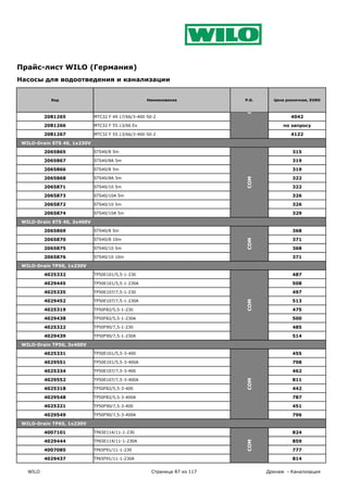Прайс-лист WILO (Германия)
Насосы для водоотведения и канализации


            Код                                     Наименование           P.G.     Цена розничная, EURO




                                                                           COM
          2081265            MTC32 F 49.17/66/3-400-50-2                                   4042

          2081266            MTC32 F 55.13/66 Ex                                        по запросу

          2081267            MTC32 F 55.13/66/3-400-50-2                                   4122

 WILO-Drain STS 40, 1x230V

          2065865            STS40/8 5m                                                    315

          2065867            STS40/8A 5m                                                   319

          2065866            STS40/8 5m                                                    319

          2065868            STS40/8A 5m                                                   322




                                                                           COM
          2065871            STS40/10 5m                                                   322

          2065873            STS40/10A 5m                                                  326

          2065872            STS40/10 5m                                                   326

          2065874            STS40/10A 5m                                                  329

 WILO-Drain STS 40, 3x400V

          2065869            STS40/8 5m                                                    368

          2065870            STS40/8 10m                                                   371

          2065875            STS40/10 5m                                   COM             368

          2065876            STS40/10 10m                                                  371

 WILO-Drain TP50, 1x230V

          4025332            TP50E101/5,5-1-230                                            487

          4029445            TP50E101/5,5-1-230A                                           508

          4025335            TP50E107/7,5-1-230                                            497

          4029452            TP50E107/7,5-1-230A                                           513
                                                                           COM




          4025319            TP50F82/5,5-1-230                                             475

          4029438            TP50F82/5,5-1-230A                                            500

          4025322            TP50F90/7,5-1-230                                             485

          4029439            TP50F90/7,5-1-230A                                            514

 WILO-Drain TP50, 3x400V

          4025331            TP50E101/5,5-3-400                                            455

          4029551            TP50E101/5,5-3-400A                                           798

          4025334            TP50E107/7,5-3-400                                            462

          4029552            TP50E107/7,5-3-400A                                           811
                                                                           COM




          4025318            TP50F82/5,5-3-400                                             442

          4029548            TP50F82/5,5-3-400A                                            787

          4025321            TP50F90/7,5-3-400                                             451

          4029549            TP50F90/7,5-3-400A                                            796

 WILO-Drain TP65, 1x230V

          4007101            TP65E114/11-1-230                                             824

          4029444            TP65E114/11-1-230A                                            859
                                                                           COM




          4007085            TP65F91/11-1-230                                              777

          4029437            TP65F91/11-1-230A                                             814

   WILO                                               Страница 87 из 117          Дренаж - Канализация
 
