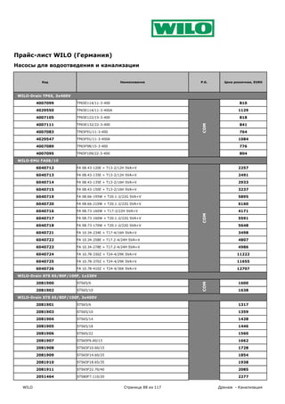 Прайс-лист WILO (Германия)
Насосы для водоотведения и канализации


            Код                                  Наименование           P.G.     Цена розничная, EURO



 WILO-Drain TP65, 3x400V

          4007099          TP65E114/11-3-400                                            810

          4029550          TP65E114/11-3-400A                                           1129

          4007105          TP65E122/15-3-400                                            818

          4007111          TP65E132/22-3-400                                            841




                                                                        COM
          4007083          TP65F91/11-3-400                                             764

          4029547          TP65F91/11-3-400A                                            1084

          4007089          TP65F98/15-3-400                                             776

          4007095          TP65F109/22-3-400                                            804

 WILO-EMU FA08/10

          6040712          FA 08.43-120E + T13-2/12H SVA+V                              2257

          6040713          FA 08.43-135E + T13-2/12H SVA+V                              2491

          6040714          FA 08.43-135E + T13-2/16H SVA+V                              2933

          6040715          FA 08.43-150E + T13-2/16H SVA+V                              3237

          6040719          FA 08.66-195W + T20.1-2/22G SVA+V                            5895

          6040720          FA 08.66-210W + T20.1-2/22G SVA+V                            6160

          6040716          FA 08.73-160W + T17-2/22H SVA+V                              4171
                                                                        COM


          6040717          FA 08.73-160W + T20.1-2/22G SVA+V                            5591

          6040718          FA 08.73-170W + T20.1-2/22G SVA+V                            5648

          6040721          FA 10.34-234E + T17-4/16H SVA+V                              3498

          6040722          FA 10.34-258E + T17.2-4/24H SVA+V                            4807

          6040723          FA 10.34-278E + T17.2-4/24H SVA+V                            4986

          6040724          FA 10.78-330Z + T24-4/29K SVA+V                             11222

          6040725          FA 10.78-370Z + T24-4/29K SVA+V                             11655

          6040726          FA 10.78-410Z + T24-4/36K SVA+V                             12707

 WILO-Drain STS 65/80F/100F, 1x230V

          2081900          STS65/6                                                      1600
                                                                        COM




          2081902          STS65/10                                                     1638

 WILO-Drain STS 65/80F/100F, 3x400V

          2081901          STS65/6                                                      1317

          2081903          STS65/10                                                     1359

          2081904          STS65/14                                                     1428

          2081905          STS65/18                                                     1446

          2081906          STS65/22                                                     1560

          2081907          STS65F6.60/13                                                1662

          2081908          STS65F10.60/15                                               1728

          2081909          STS65F14.60/25                                               1854

          2081910          STS65F18.65/35                                               1938

          2081911          STS65F22.70/40                                               2085

          2051464          STS80F7.110/20                                               2277

   WILO                                            Страница 88 из 117          Дренаж - Канализация
                                                                        COM
 