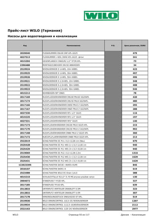 Прайс-лист WILO (Германия)
Насосы для водоотведения и канализации


            Код                              Наименование                 P.G.     Цена розничная, EURO



         2029040     FUSSKRUMMER DN100 DRF.KPL.GG25                                       479

         4027513     FUZKRUMMER +SEIL DN50 KPL.GG25 фітінг                                341

         4015204     GEGENFLANSCH DN65/R2 1/2" STZN KPL.                                   73

         2390488     MONTAGEZUBEHOER DN150 ABWASSER                                        34

         2519924     NIVEAUSENSOR 0-1mWS, 10m KABEL                                       423

         2519925     NIVEAUSENSOR 0-1mWS, 30m KABEL                                       497

         2519926     NIVEAUSENSOR 0-1mWS, 50m KABEL                                       496

         2519921     NIVEAUSENSOR 0-2,5mWS, 10m KABEL                                     348

         2519922     NIVEAUSENSOR 0-2,5mWS, 30m KABEL                                     408

         2519923     NIVEAUSENSOR 0-2,5mWS, 50m KABEL                                     546

         4015212     ROHRBOGEN-90°-DN65                                                    78

         2017169     RUCKFLUSSVERHINDERER DN100 PN10Z GG25KPL                             420

         2017174     RUCKFLUSSVERHINDERER DN150 PN10 GG25KPL.                             480

         2017166     RUCKFLUSSVERHINDERER DN50 PN10 Z GG25KPL                             295

         2017167     RUCKFLUSSVERHINDERER DN65 PN10 Z GG25KPL                             288

         4027330     RUCKFLUSSVERHINDERER RP1 1/2" GG25                                   116

         4019225     RUCKFLUSSVERHINDERER RP2 1/2" GG25                                   197

         4027331     RUCKFLUSSVERHINDERER RP2" GG25                                       140

         2017173     RUCKFLUSVERHINDERER DN100 PN10 GG25 KPL.                             215

         2017170     RUCKFLUSVERHINDERER DN150 PN10 Z GG25KPL                             902

         2017168     RUCKFLUSVERHINDERER DN80 PN10 Z GG25 KPL                             360

         2017172     RUECKFLUГџVERHINDERER DN80 PN10 GG25 KPL.                            213

         2522619     SCHALTKASTEN DC PL1 / 0,3-12,0A 1m (Neu)                             670

         2525428     SCHALTKASTEN DC PL1-WS (1~) 0,3-12,0A 1m                             940

         2525429     SCHALTKASTEN DC PL1-WS (3~) 0,3-10,0A 1m                             940

         2519069     SCHALTKASTEN DC PL2 / 0,3-12,0A 2,5m                                 1316

         2525430     SCHALTKASTEN DC PL2-WS (1~) 0,3-12,0A 1m                             1629

         2525431     SCHALTKASTEN DC PL2-WS (3~) 0,3-10,0A 1m                             1629

         122023395   SCHALTKASTEN SK530 +WA95+HUPE                                        846

         2018107     SCHALTKASTEN SKER1-A                                                 619

         2523488     SCHALTKASTEN WILO EC-Drain 1x4,0                                     388

         4015210     SCHLAUCHTЬLLE R21/2" D.70 MS.втулки різьбові латун                   130

         2004672     STANDFUSS T-P100 KPL.                                                327

         2017185     STANDFUSS TP150 KPL.                                                 639

         2512833     UNTERPUTZ-VERTEILER DRAINLIFT S DM                                   323

         2512832     UNTERPUTZ-VERTEILER DRAINLIFT S EM                                   307

         2017178     VEREINIGUNGSSTUCK DN65/65/65 ST KPL.                                 519

         2519930     WILO-DRAINCONTROL 1(0,5-10) NIVEAUSENSOR                             1207

         2519934     WILO-DRAINCONTROL 1(12,5-16)NIVEAUSENSOR                             2112

         2522163     WILO-DRAINCONTROL 1(20-24) NIVEAUSENSOR                              2977

  WILO                                        Страница 93 из 117                 Дренаж - Канализация
 