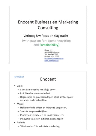 i k iEnocent Business en Marketing
ConsultingConsulting
V h U f l k ht!Verhoog Uw focus en slagkracht!
(with passion for (open)Innovation( p ( p )
and Sustainability)
O l 12Opaal 12
5629HR Eindhoven
Tel: 040-2410707
Mob:06 1741 3587Mob:06 1741 3587
wil.peters@enocent.com
www.enocent.com
Enocent
ENOCENT
Enocent
• Visie:Visie:
– Sales & marketing kan altijd beter
– Inzichten komen vaak te laatInzichten komen vaak te laat
– Organisatie en processen lopen altijd achter op de
veranderende behoeften.
• Missie
– Helpen om de omzet en marge te vergroten.Helpen om de omzet en marge te vergroten.
– Sales te vergemakkelijken.
– Processen verbeteren en implementerenProcessen verbeteren en implementeren.
– innovatie trajecten initiëren en managen
• AmbitieAmbitie
– “Best-in-class” in Industrial marketing
 