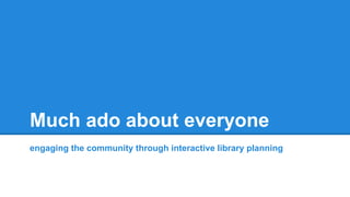 Much ado about everyone
engaging the community through interactive library planning
 