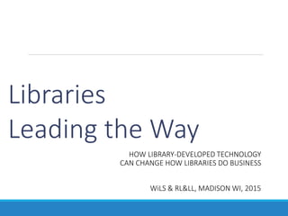 Libraries
Leading the Way
HOW LIBRARY-DEVELOPED TECHNOLOGY
CAN CHANGE HOW LIBRARIES DO BUSINESS
WiLS & RL&LL, MADISON WI, 2015
 