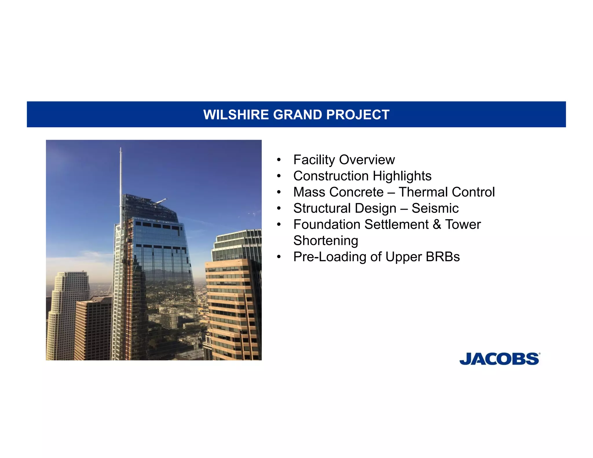 WILSHIRE GRAND PROJECT
• Facility Overview
• Construction Highlights
• Mass Concrete – Thermal Control
• Structural Design – Seismic
• Foundation Settlement & Tower
Shortening
• Pre-Loading of Upper BRBs
 