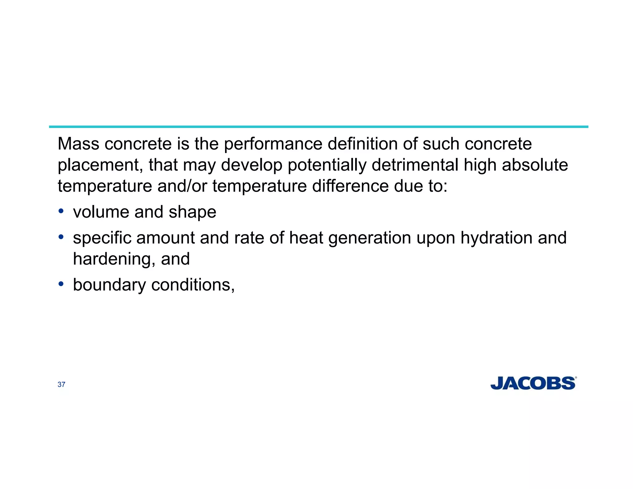 Mass concrete is the performance definition of such concrete
placement, that may develop potentially detrimental high absolute
temperature and/or temperature difference due to:
• volume and shape
• specific amount and rate of heat generation upon hydration and
hardening, and
• boundary conditions,
37
 