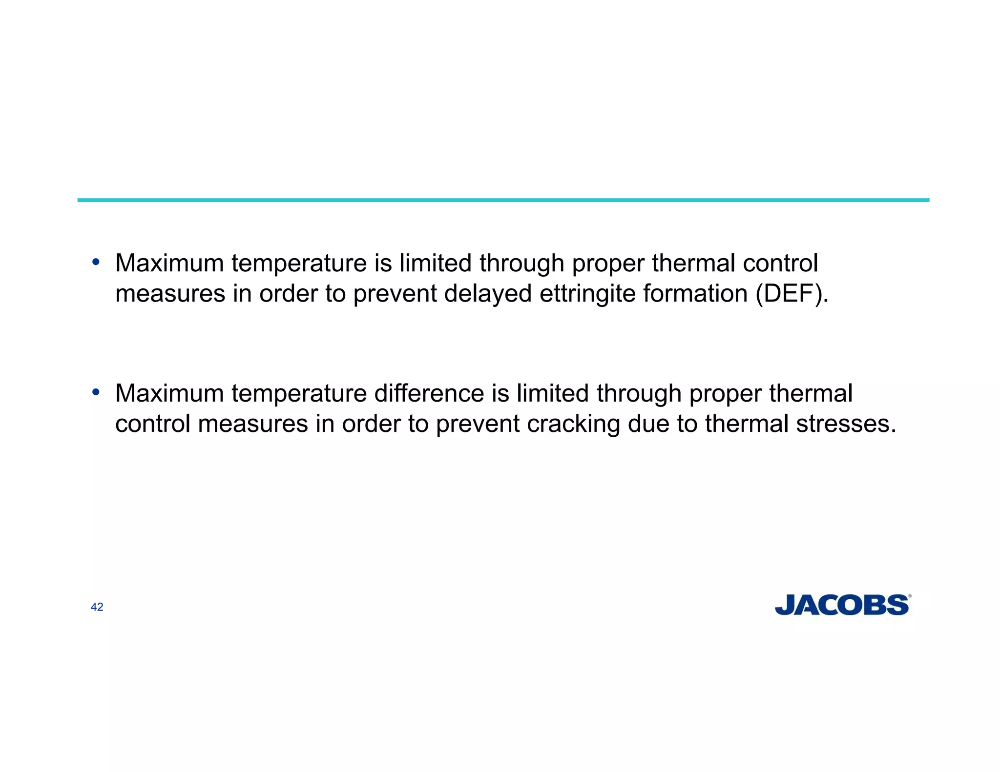 • Maximum temperature is limited through proper thermal control
measures in order to prevent delayed ettringite formation (DEF).
• Maximum temperature difference is limited through proper thermal
control measures in order to prevent cracking due to thermal stresses.
42
 
