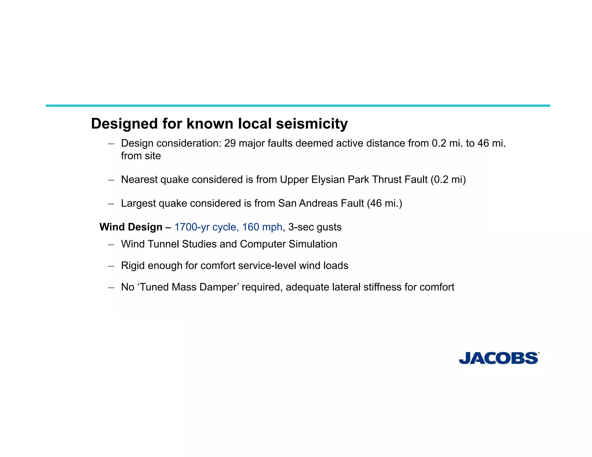 PERFORMANCE BASE DESIGN
Designed for known local seismicity
– Design consideration: 29 major faults deemed active distance from 0.2 mi. to 46 mi.
from site
– Nearest quake considered is from Upper Elysian Park Thrust Fault (0.2 mi)
– Largest quake considered is from San Andreas Fault (46 mi.)
Wind Design – 1700-yr cycle, 160 mph, 3-sec gusts
– Wind Tunnel Studies and Computer Simulation
– Rigid enough for comfort service-level wind loads
– No ‘Tuned Mass Damper’ required, adequate lateral stiffness for comfort
 